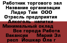 Работник торгового зал › Название организации ­ Лидер Тим, ООО › Отрасль предприятия ­ Алкоголь, напитки › Минимальный оклад ­ 28 000 - Все города Работа » Вакансии   . Марий Эл респ.,Йошкар-Ола г.